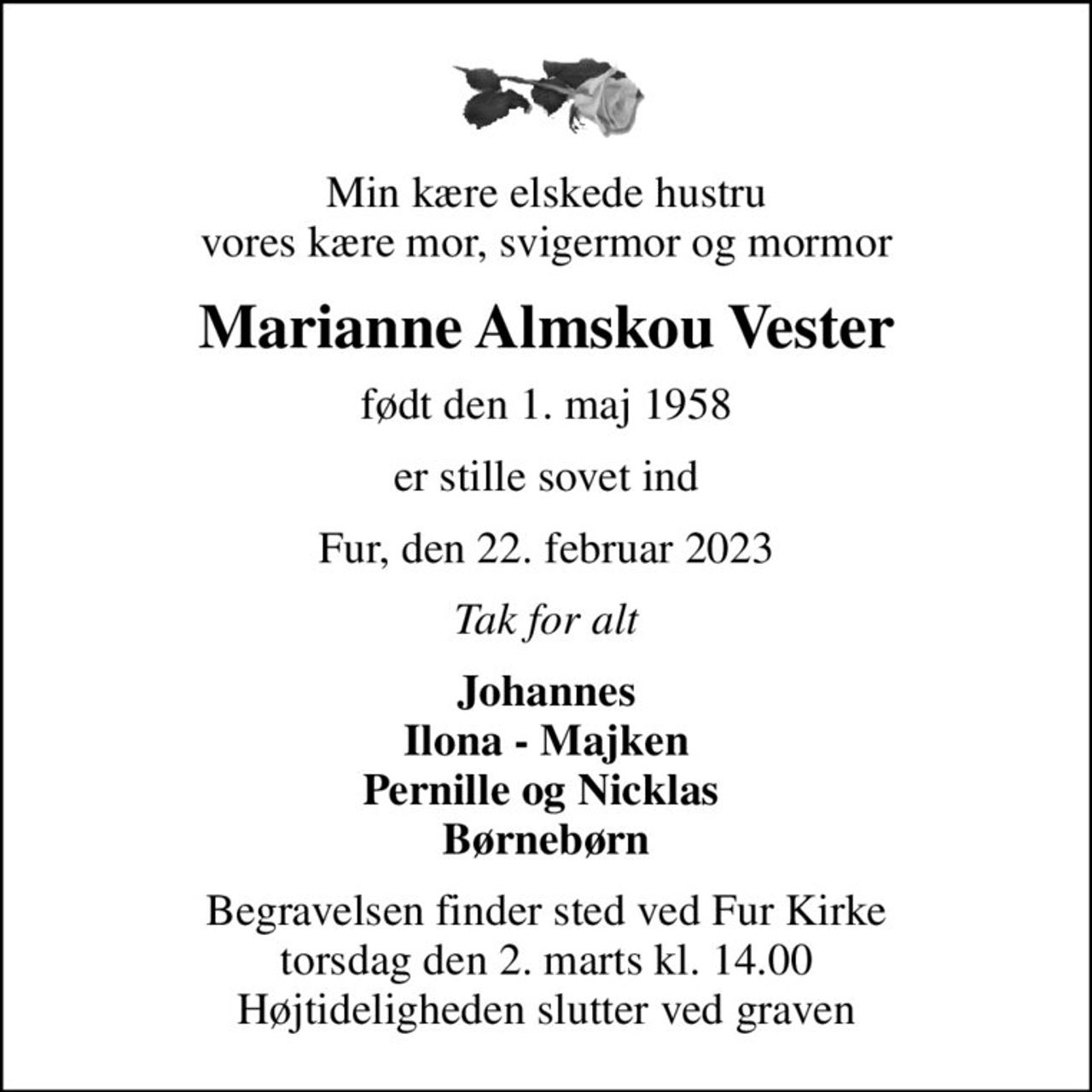 Min kære elskede hustru vores kære mor, svigermor og mormor
Marianne Almskou Vester
født den 1. maj 1958
er stille sovet ind
Fur, den 22. februar 2023
Tak for alt
Johannes Ilona - Majken Pernille og Nicklas  Børnebørn
Begravelsen finder sted ved Fur Kirke  torsdag den 2. marts kl. 14.00  Højtideligheden slutter ved graven