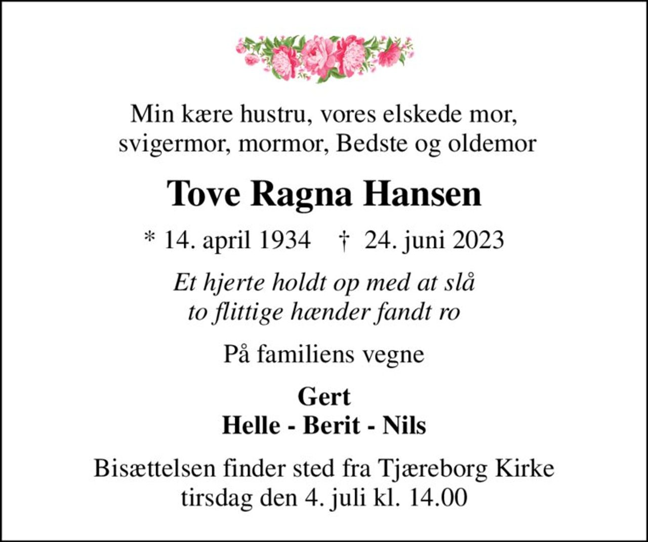 Min kære hustru, vores elskede mor,  svigermor, mormor, Bedste og oldemor
Tove Ragna Hansen
* 14. april 1934    ✝ 24. juni 2023
Et hjerte holdt op med at slå to flittige hænder fandt ro
På familiens vegne
Gert Helle - Berit - Nils
Bisættelsen finder sted fra Tjæreborg Kirke  tirsdag den 4. juli kl. 14.00