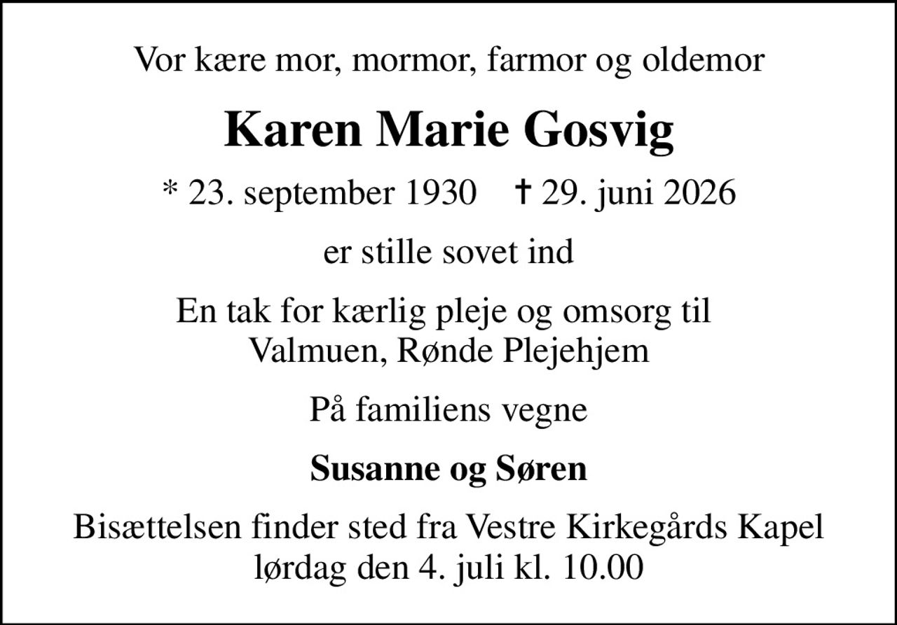 Vor kære mor, mormor, farmor og oldemor
Karen Marie Gosvig
* 23. september 1930    ✝ 29. juni 2026
er stille sovet ind
En tak for kærlig pleje og omsorg til  Valmuen, Rønde Plejehjem
På familiens vegne
Susanne og Søren
Bisættelsen finder sted fra Vestre Kirkegårds Kapel  lørdag den 4. juli kl. 10.00