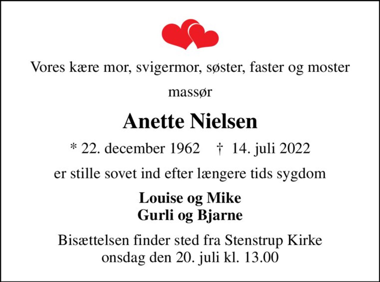 Vores kære mor, svigermor, søster, faster og moster
massør
Anette Nielsen
* 22. december 1962    ✝ 14. juli 2022
er stille sovet ind efter længere tids sygdom
Louise og Mike Gurli og Bjarne
Bisættelsen finder sted fra Stenstrup Kirke  onsdag den 20. juli kl. 13.00