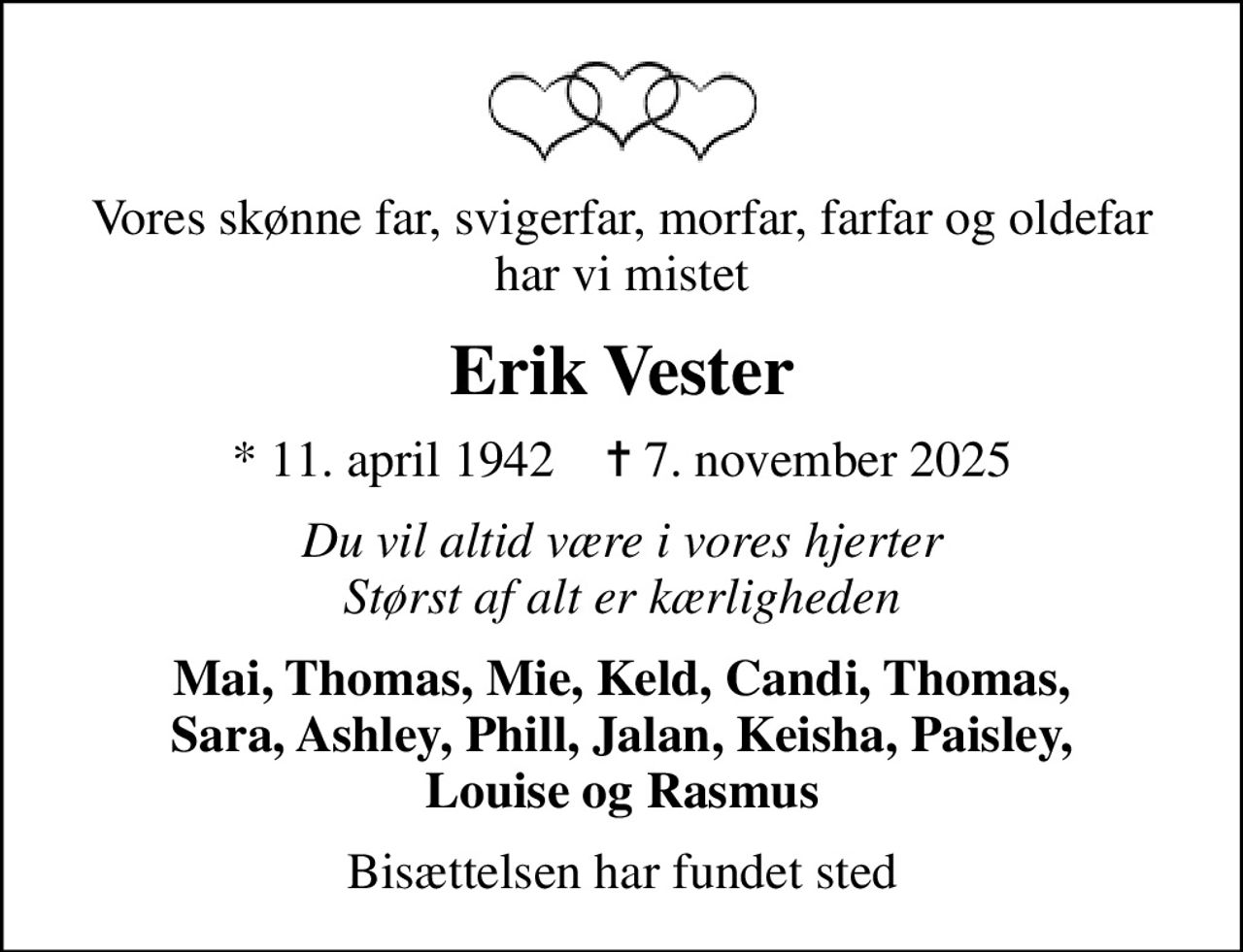 Vores skønne far, svigerfar, morfar, farfar og oldefar har vi mistet
Erik Vester
* 11. april 1942    ✝ 7. november 2025
Du vil altid være i vores hjerter Størst af alt er kærligheden
Mai, Thomas, Mie, Keld, Candi, Thomas, Sara, Ashley, Phill, Jalan, Keisha, Paisley, Louise og Rasmus
Bisættelsen har fundet sted