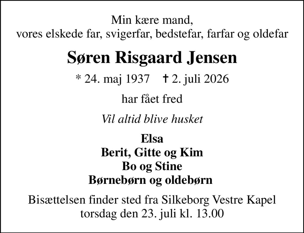 Min kære mand, vores elskede far, svigerfar, bedstefar, farfar og oldefar
Søren Risgaard Jensen
* 24. maj 1937    ✝ 2. juli 2026
har fået fred
Vil altid blive husket
Elsa Berit, Gitte og Kim Bo og Stine Børnebørn og oldebørn 
Bisættelsen finder sted fra Silkeborg Vestre Kapel  torsdag den 23. juli kl. 13.00