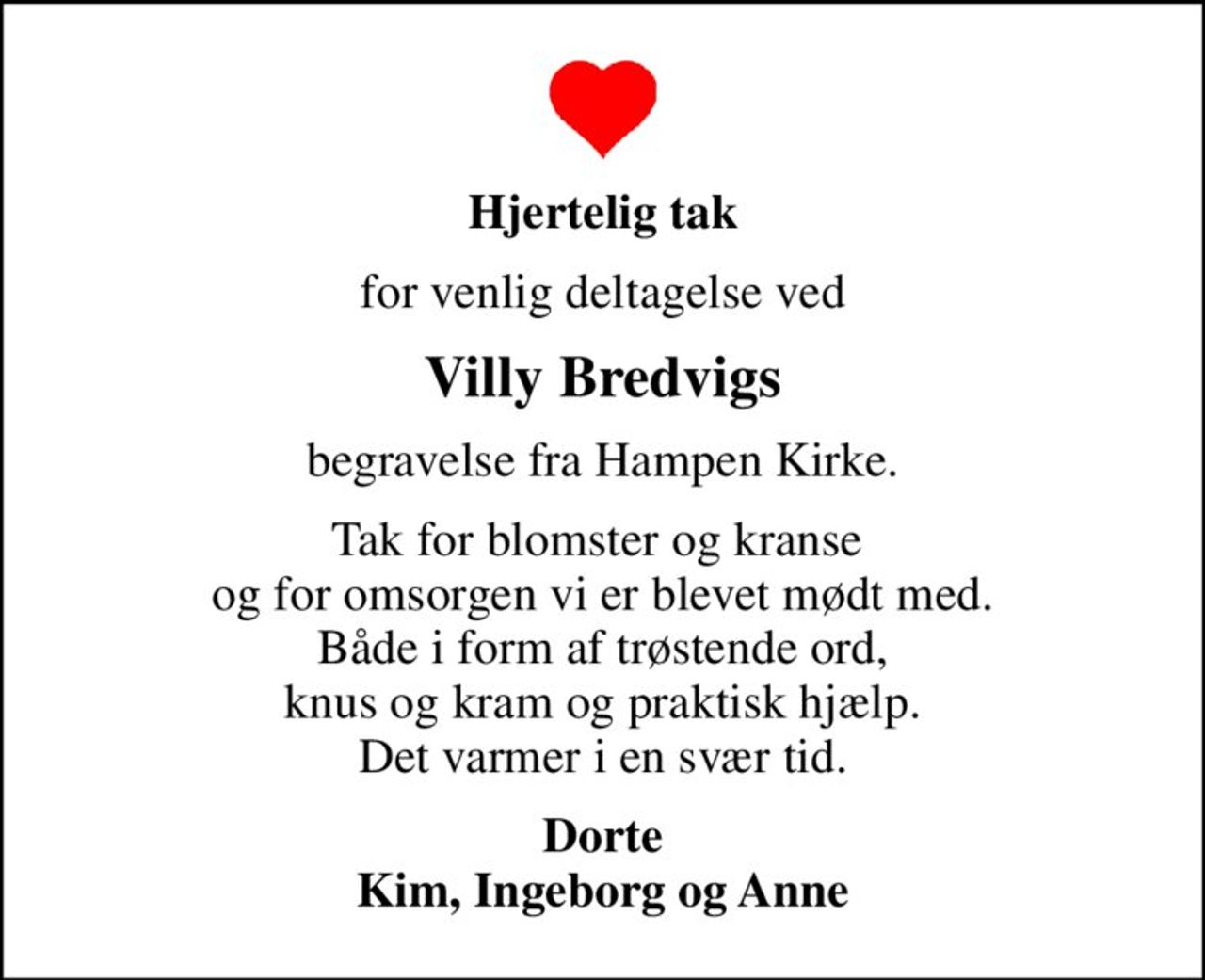 Hjertelig tak
for venlig deltagelse ved
Villy Bredvigs
begravelse fra Hampen Kirke.
Tak for blomster og kranse  og for omsorgen vi er blevet mødt med.  Både i form af trøstende ord,  knus og kram og praktisk hjælp. Det varmer i en svær tid.
Dorte Kim, Ingeborg og Anne