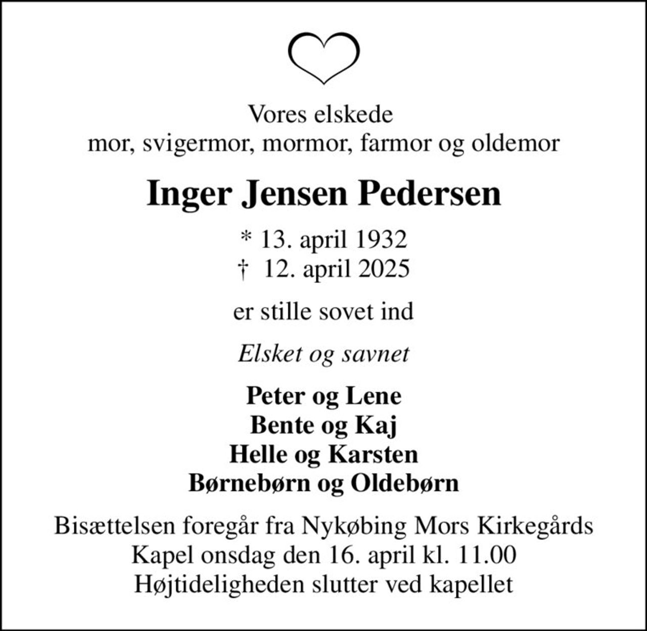 Vores elskede  mor, svigermor, mormor, farmor og oldemor
Inger Jensen Pedersen
* 13. april 1932
						✝ 12. april 2025
er stille sovet ind
Elsket og savnet
Peter og Lene Bente og Kaj Helle og Karsten Børnebørn og Oldebørn
Bisættelsen foregår fra Nykøbing Mors Kirkegårds Kapel  onsdag den 16. april kl. 11.00  Højtideligheden slutter ved kapellet