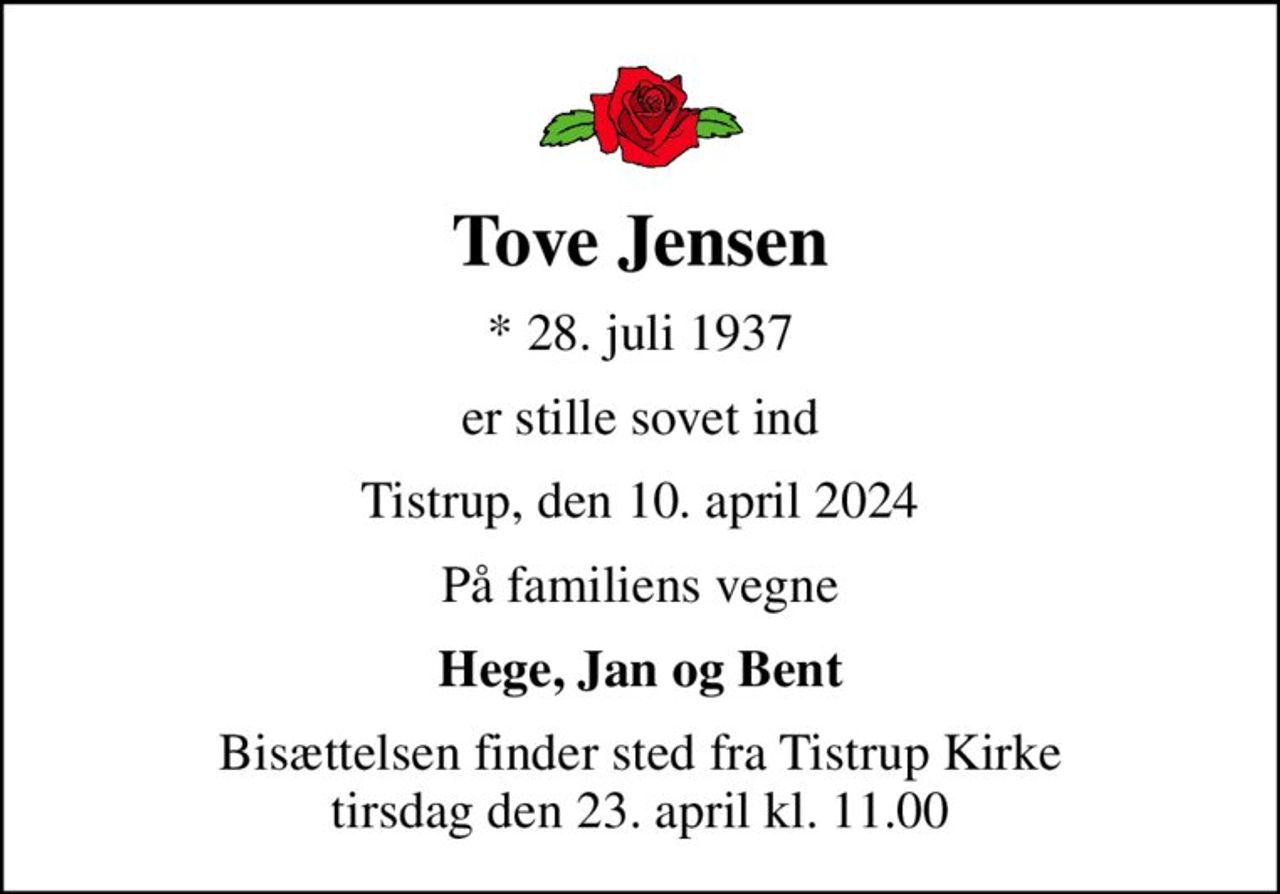 Tove Jensen
* 28. juli 1937
er stille sovet ind
Tistrup, den 10. april 2024
På familiens vegne
Hege, Jan og Bent
Bisættelsen finder sted fra Tistrup Kirke  tirsdag den 23. april kl. 11.00