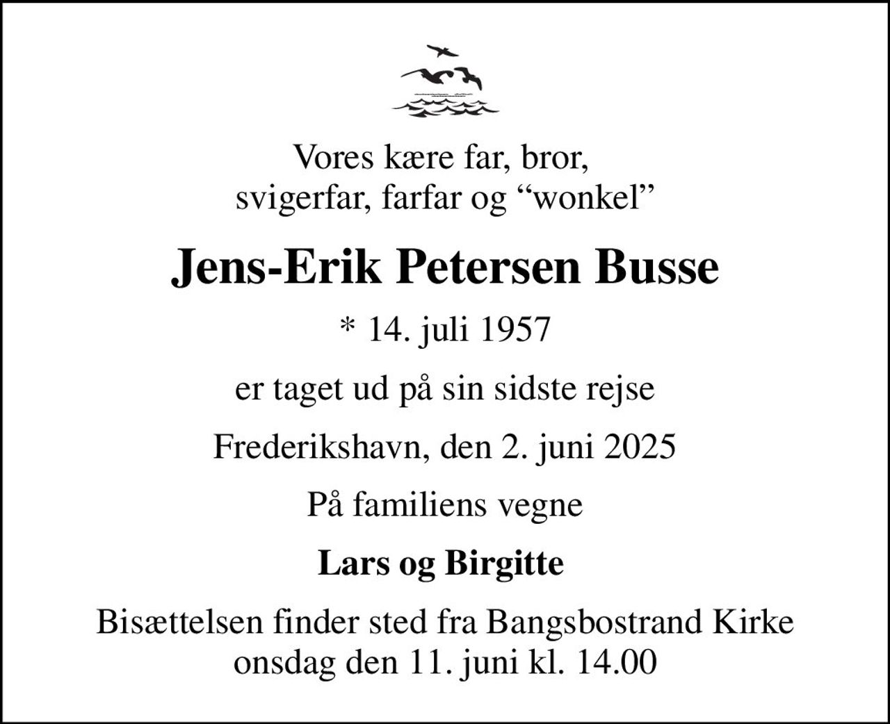 Vores kære far, bror,  svigerfar, farfar og wonkel
Jens-Erik Petersen Busse
* 14. juli 1957
er taget ud på sin sidste rejse
Frederikshavn, den 2. juni 2025
På familiens vegne
Lars og Birgitte 
Bisættelsen finder sted fra Bangsbostrand Kirke  onsdag den 11. juni kl. 14.00