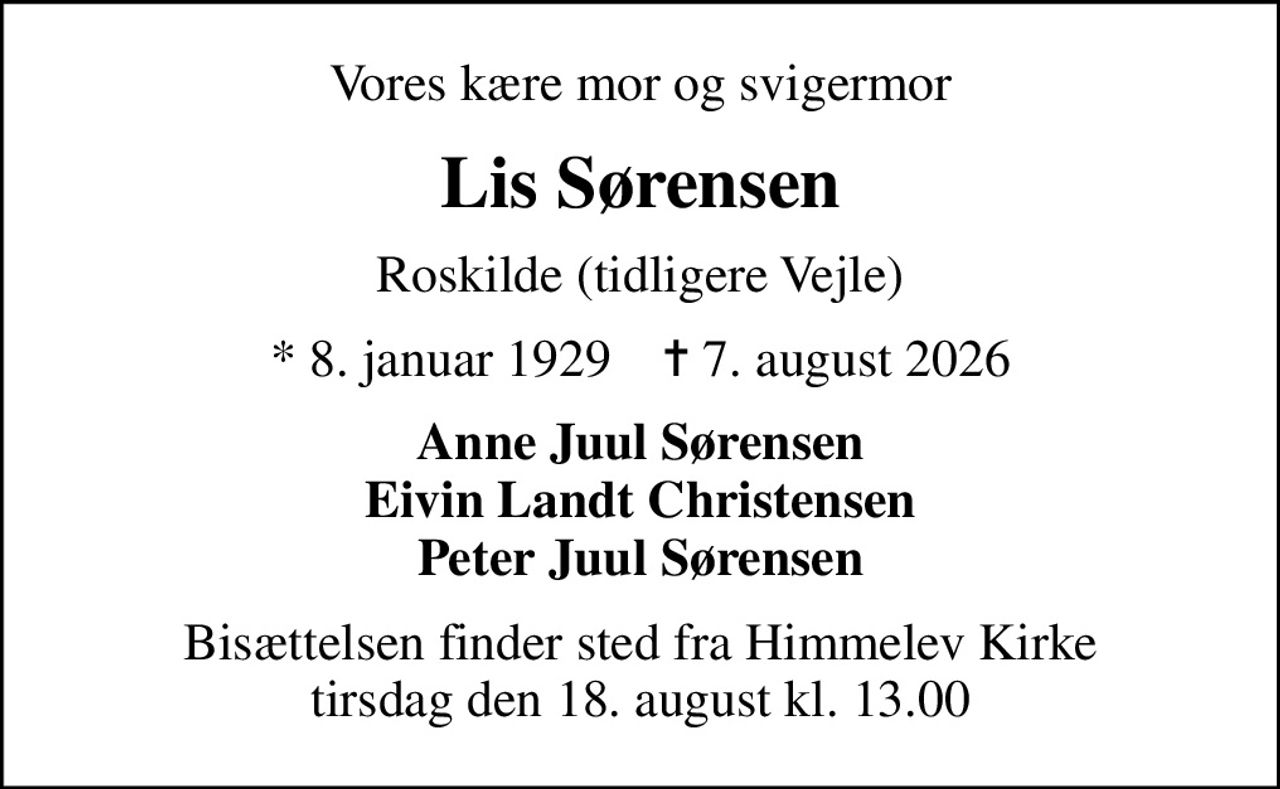 Vores kære mor og svigermor
Lis Sørensen
Roskilde (tidligere Vejle)
* 8. januar 1929    ✝ 7. august 2026
Anne Juul Sørensen Eivin Landt Christensen Peter Juul Sørensen
Bisættelsen finder sted fra Himmelev Kirke  tirsdag den 18. august kl. 13.00