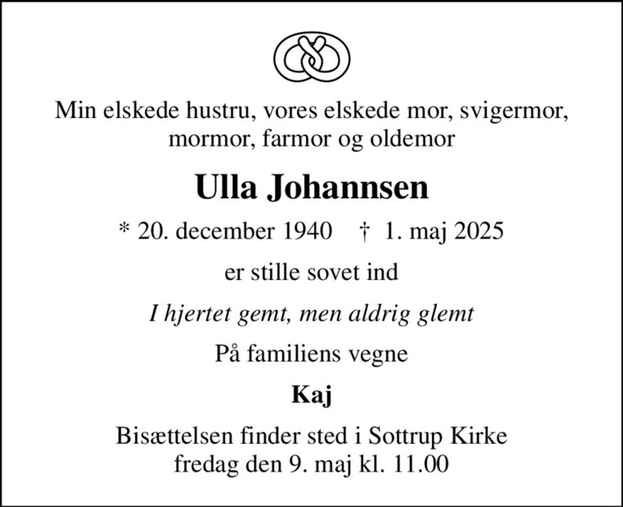 Min elskede hustru, vores elskede mor, svigermor, mormor, farmor og oldemor
Ulla Johannsen
* 20. december 1940    ✝ 1. maj 2025
er stille sovet ind
I hjertet gemt, men aldrig glemt
På familiens vegne
Kaj
Bisættelsen finder sted i Sottrup Kirke  fredag den 9. maj kl. 11.00