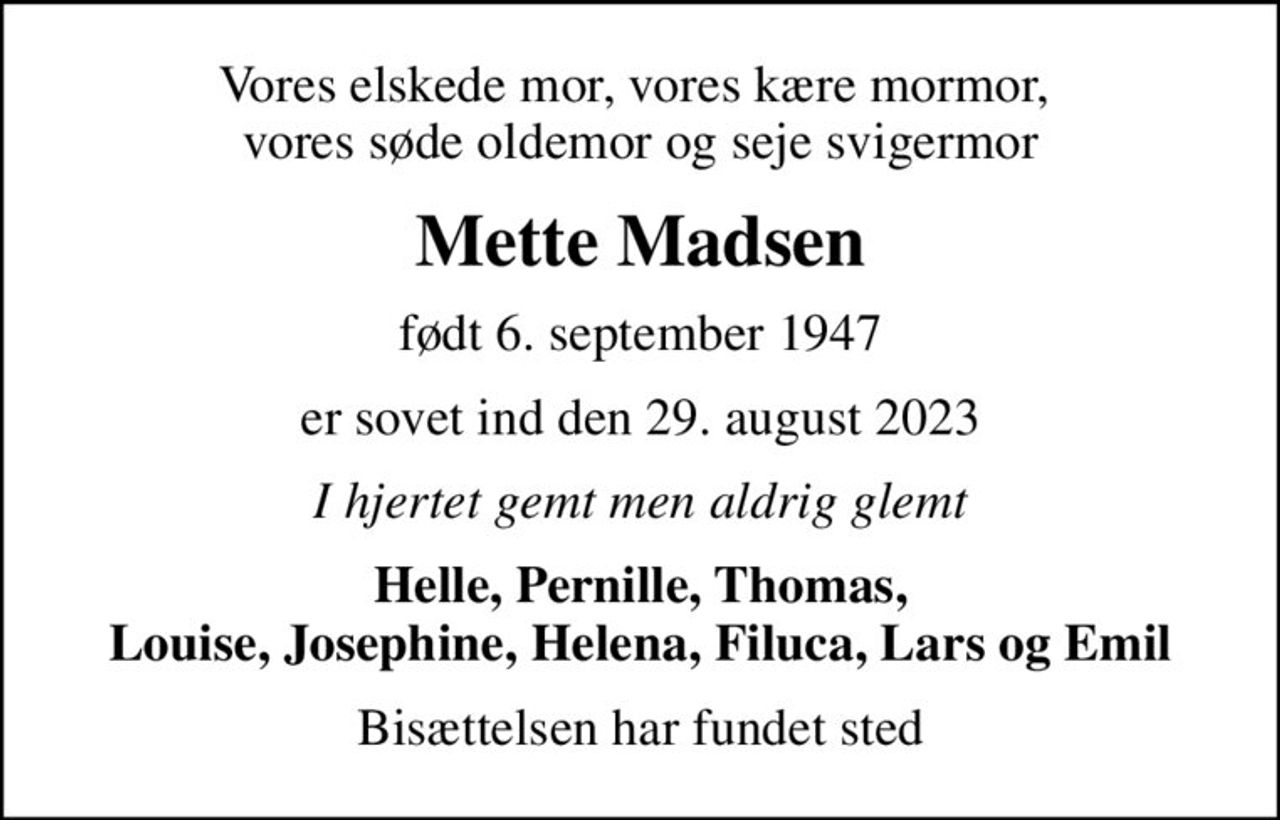 Vores elskede mor, vores kære mormor,  vores søde oldemor og seje svigermor
Mette Madsen
født 6. september 1947
er sovet ind den 29. august 2023
I hjertet gemt men aldrig glemt
Helle, Pernille, Thomas, Louise, Josephine, Helena, Filuca, Lars og Emil
Bisættelsen har fundet sted
