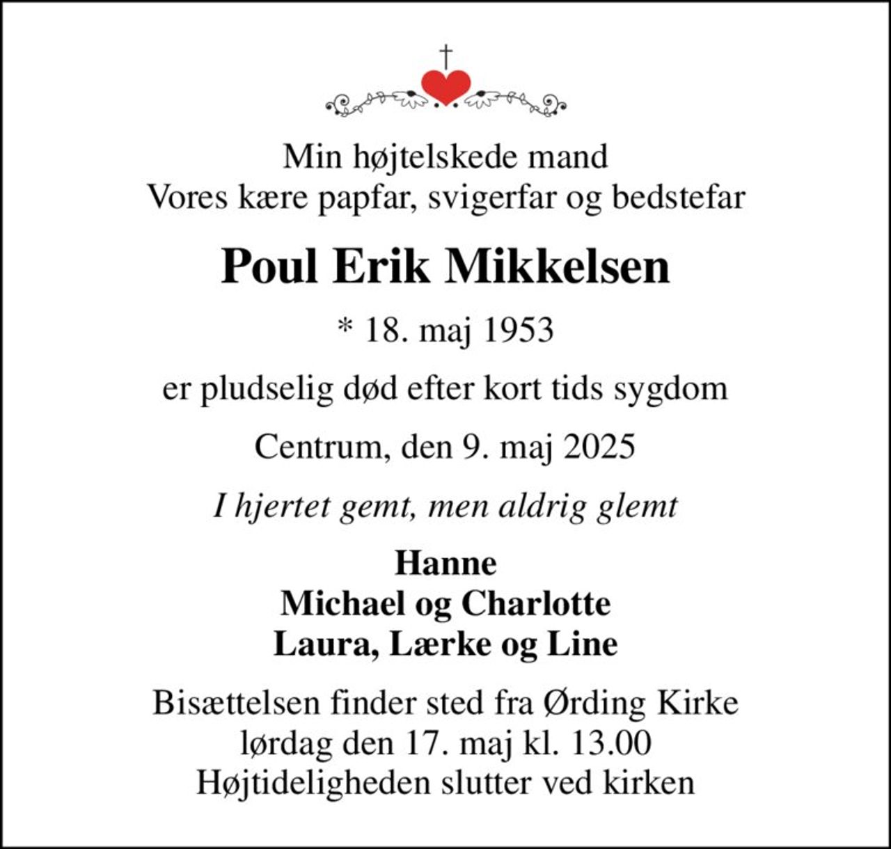 Min højtelskede mand Vores kære papfar, svigerfar og bedstefar
Poul Erik Mikkelsen
* 18. maj 1953
er pludselig død efter kort tids sygdom
Centrum, den 9. maj 2025
I hjertet gemt, men aldrig glemt
Hanne Michael og Charlotte Laura, Lærke og Line
Bisættelsen finder sted fra Ørding Kirke  lørdag den 17. maj kl. 13.00  Højtideligheden slutter ved kirken