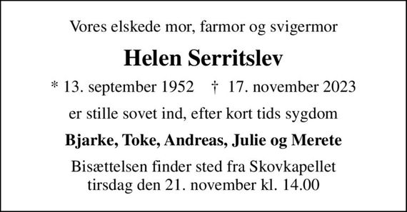 Vores elskede mor, farmor og svigermor
Helen Serritslev
* 13. september 1952    &#x271d; 17. november 2023
er stille sovet ind, efter kort tids sygdom
Bjarke, Toke, Andreas, Julie og Merete
Bisættelsen finder sted fra Skovkapellet  tirsdag den 21. november kl. 14.00