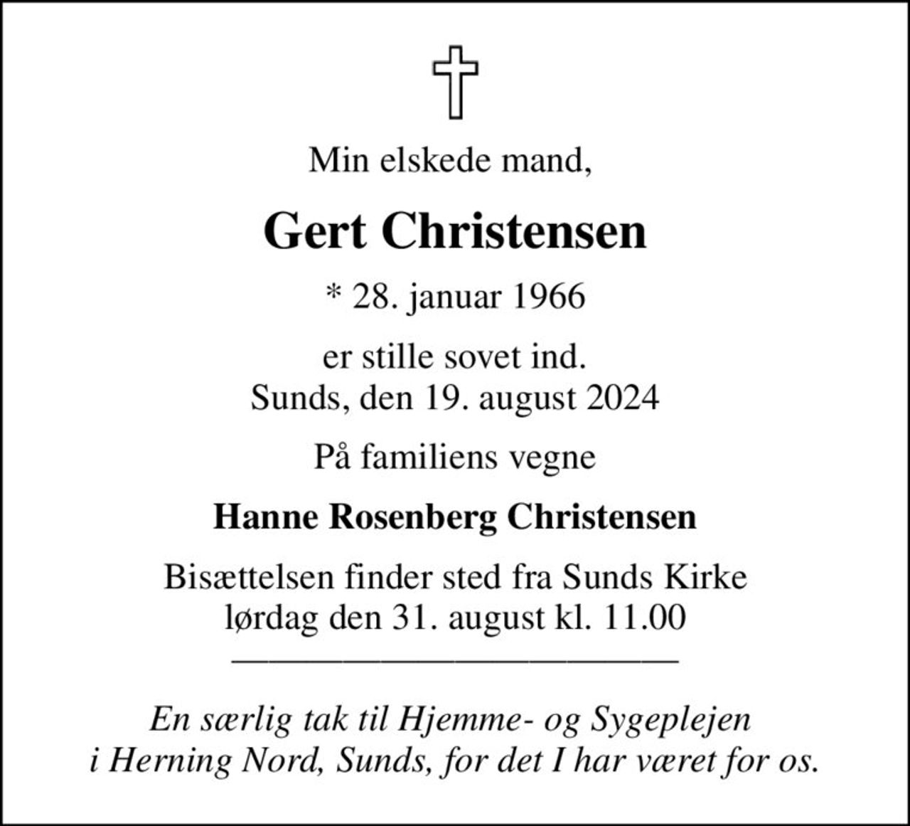 Min elskede mand, 
Gert Christensen
* 28. januar 1966
er stille sovet ind. Sunds, den 19. august 2024
På familiens vegne
Hanne Rosenberg Christensen
Bisættelsen finder sted fra Sunds Kirke  lørdag den 31. august kl. 11.00  
En særlig tak til Hjemme- og Sygeplejen  i Herning Nord, Sunds, for det I har været for os.