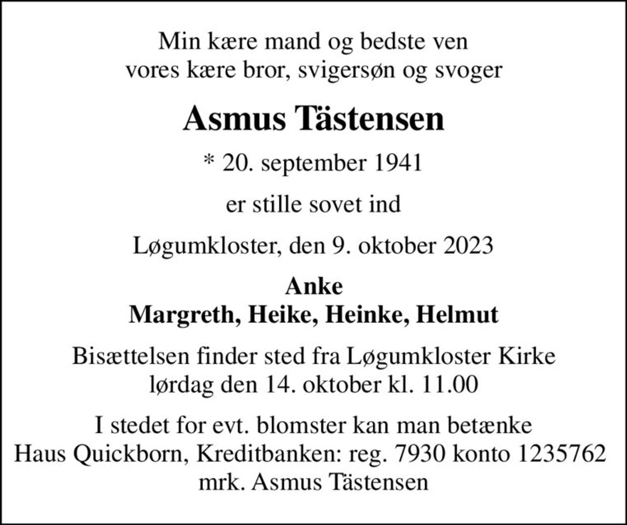 Min kære mand og bedste ven vores kære bror, svigersøn og svoger
Asmus Tästensen
* 20. september 1941
er stille sovet ind
Løgumkloster, den 9. oktober 2023
Anke Margreth, Heike, Heinke, Helmut
Bisættelsen finder sted fra Løgumkloster Kirke  lørdag den 14. oktober kl. 11.00 
I stedet for evt. blomster kan man betænke Haus Quickborn, Kreditbanken: reg. 7930 konto 1235762  mrk. Asmus Tästensen
