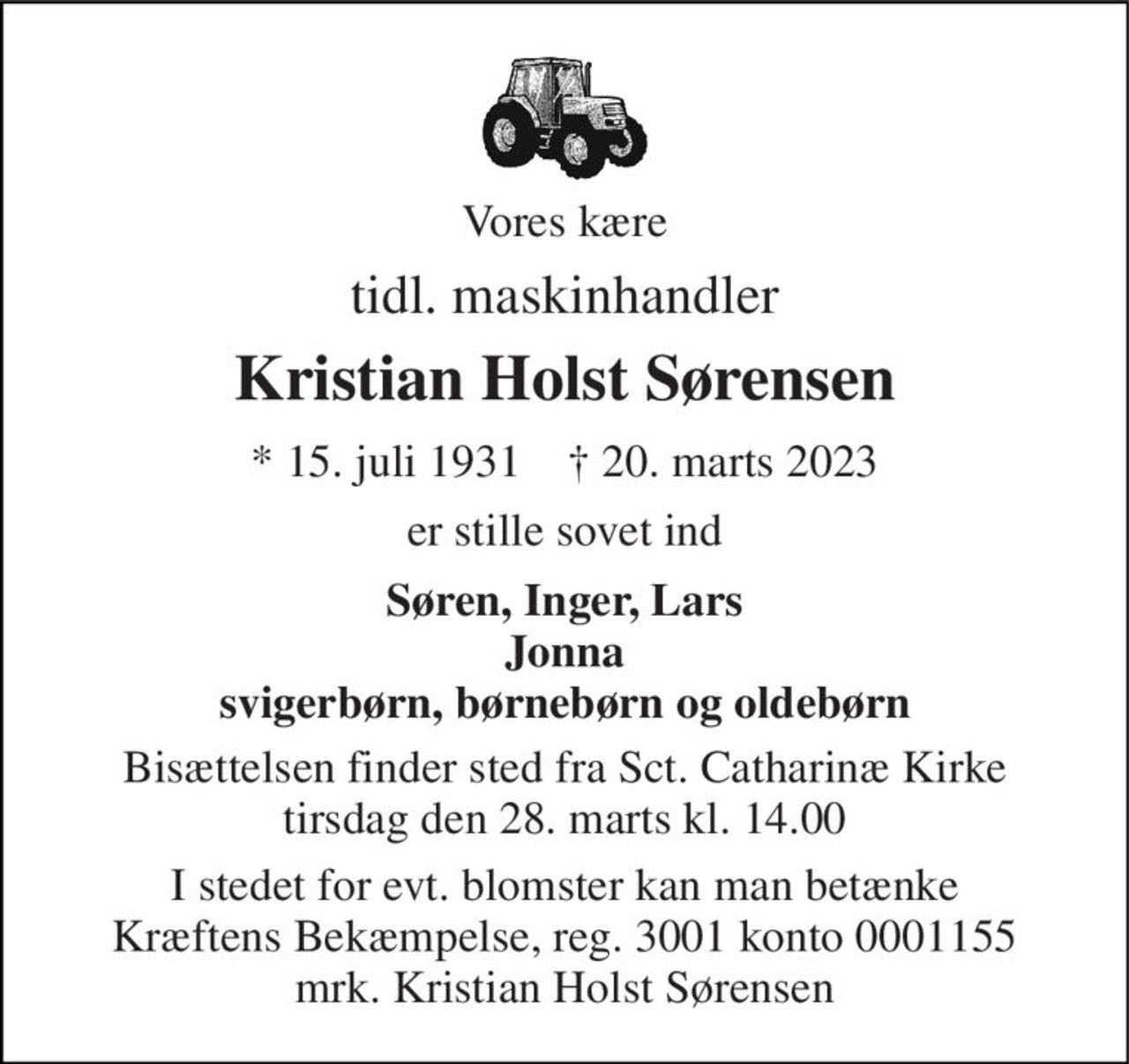 Vores kære 
tidl. maskinhandler 
Kristian Holst Sørensen 
* 15. juli 1931    † 20. marts 2023 
er stille sovet ind 
Søren, Inger, Lars Jonna svigerbørn, børnebørn og oldebørn 
Bisættelsen finder sted fra Sct. Catharinæ Kirke tirsdag den 28. marts kl. 14.00 
I stedet for evt. blomster kan man betænke Kræftens Bekæmpelse, reg. 3001 konto 0001155 mrk. Kristian Holst Sørensen