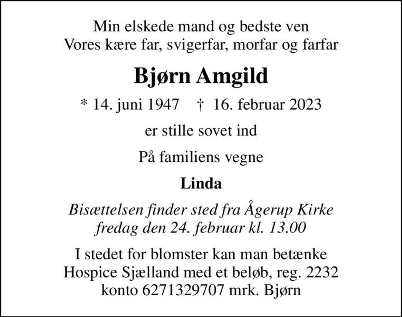 Min elskede mand og bedste ven Vores kære far, svigerfar, morfar og farfar
Bjørn Amgild
* 14. juni 1947    ✝ 16. februar 2023
er stille sovet ind
På familiens vegne
Linda
Bisættelsen finder sted fra Ågerup Kirke  fredag den 24. februar kl. 13.00 
I stedet for evt. blomster kan man betænke
					Hospice Sjælland 0mrk. Bjørn
					Amgild
I stedet for blomster kan man betænke Hospice Sjælland med et beløb, reg. 2232 konto 6271329707 mrk. Bjørn
