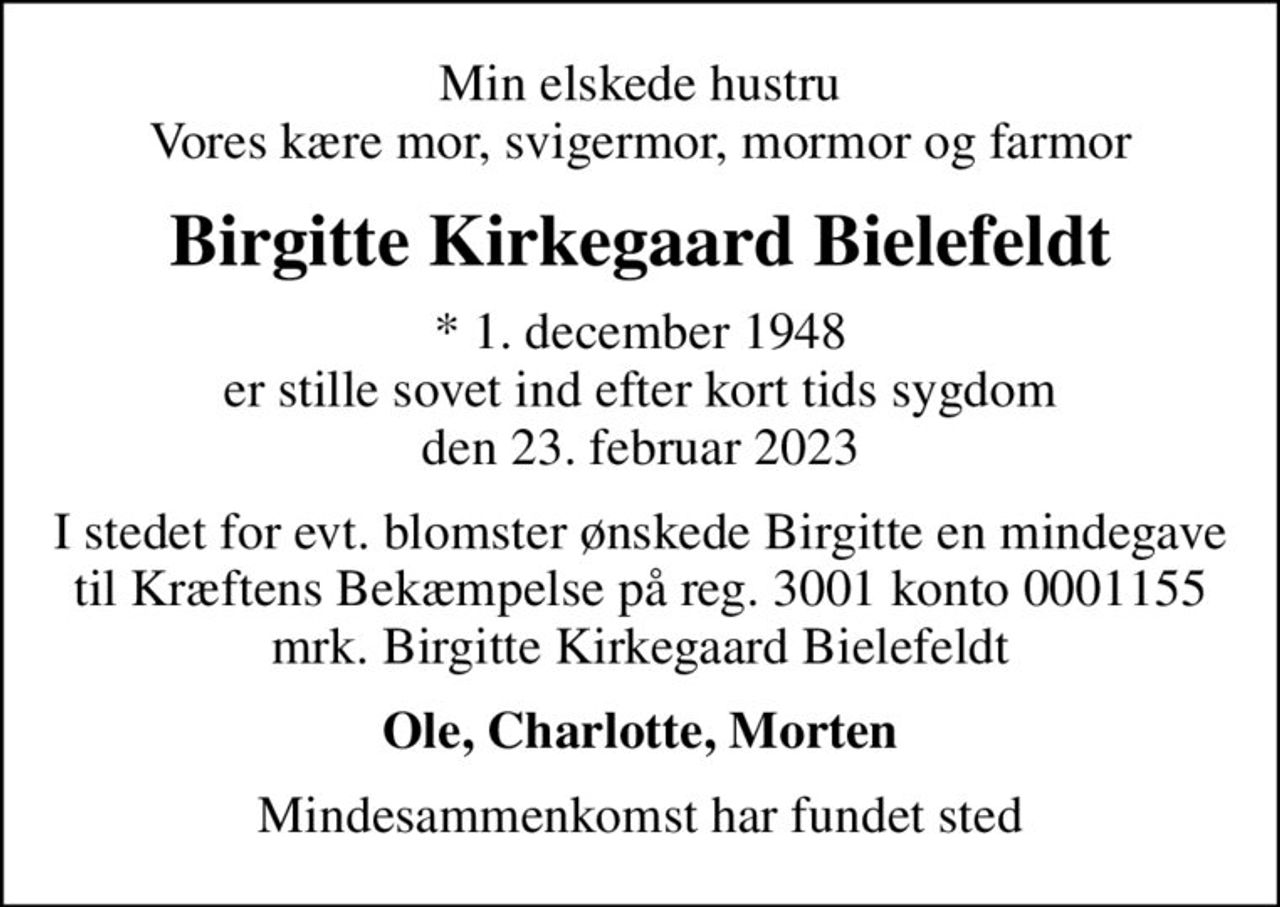 Min elskede hustru Vores kære mor, svigermor, mormor og farmor
Birgitte Kirkegaard Bielefeldt
* 1. december 1948 er stille sovet ind efter kort tids sygdom den 23. februar 2023
I stedet for evt. blomster ønskede Birgitte en mindegave til Kræftens Bekæmpelse på reg. 3001 konto 0001155 mrk. Birgitte Kirkegaard Bielefeldt
Ole, Charlotte, Morten
Mindesammenkomst har fundet sted
I stedet for evt. blomster kan man betænke
					Kræftens Bekæmpelse reg.3001konto0001155mrk. Birgitte Kirkegaard
					Bielefeldt
