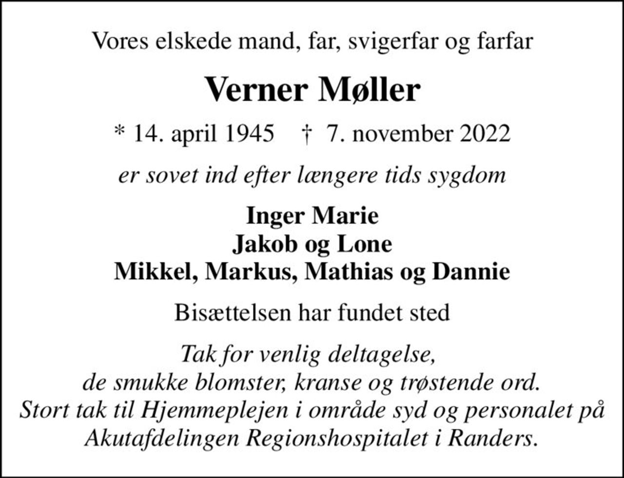 Vores elskede mand, far, svigerfar og farfar
Verner Møller
* 14. april 1945    ✝ 7. november 2022
er sovet ind efter længere tids sygdom
Inger Marie Jakob og Lone Mikkel, Markus, Mathias og Dannie
Bisættelsen har fundet sted
Tak for venlig deltagelse,  de smukke blomster, kranse og trøstende ord. Stort tak til Hjemmeplejen i område syd og personalet på Akutafdelingen Regionshospitalet i Randers.
