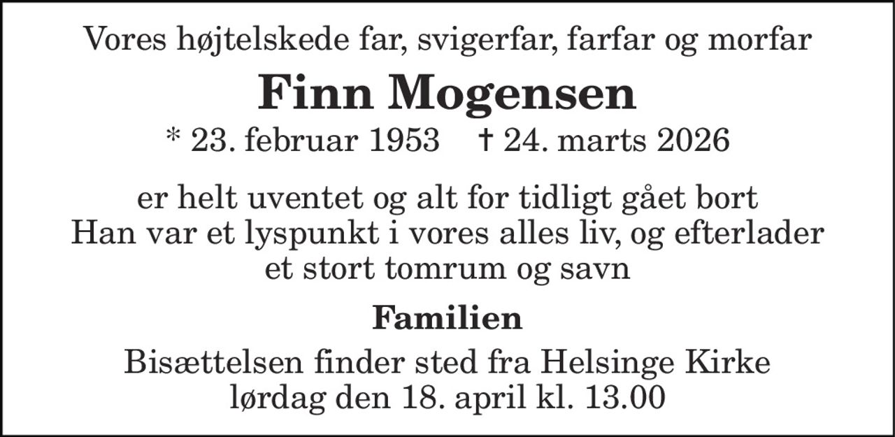Vores højtelskede far, svigerfar, farfar og morfar 
Finn Mogensen 
* 23. februar 1953    ✝ 24. marts 2026 
er helt uventet og alt for tidligt gået bort Han var et lyspunkt i vores alles liv, og efterlader et stort tomrum og savn 
Familien 
Bisættelsen finder sted fra Helsinge Kirke lørdag den 18. april kl. 13.00