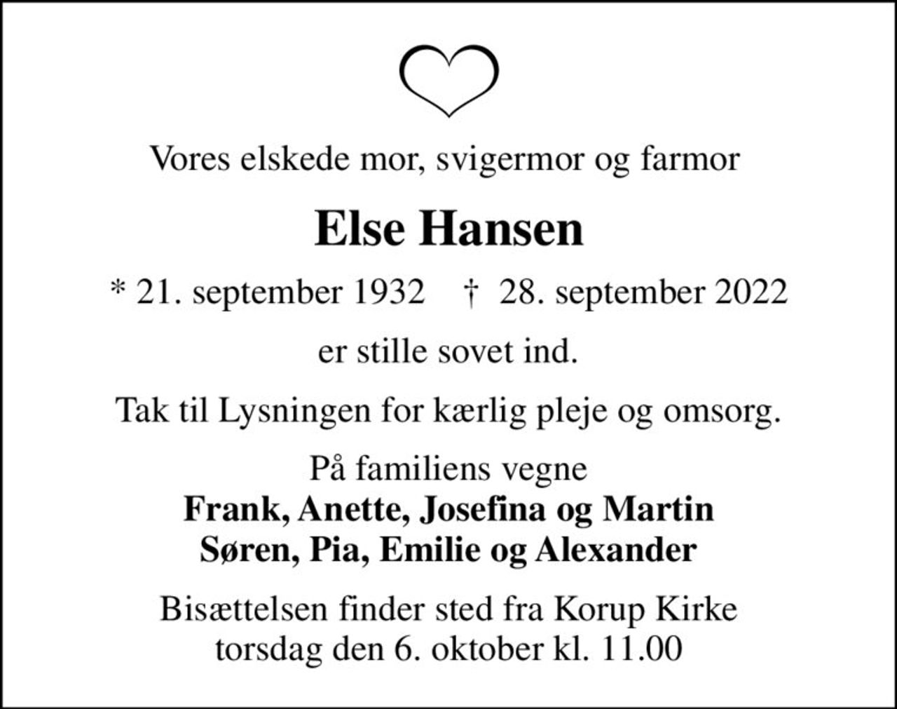Vores elskede mor, svigermor og farmor 
Else Hansen
* 21. september 1932    ✝ 28. september 2022
er stille sovet ind.
Tak til Lysningen for kærlig pleje og omsorg.
På familiens vegne <b>Frank, Anette, Josefina og Martin Søren, Pia, Emilie og Alexander
Bisættelsen finder sted fra Korup Kirke  torsdag den 6. oktober kl. 11.00