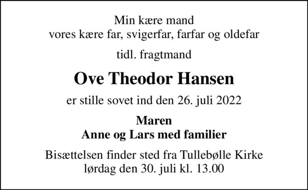 Min kære mand vores kære far, svigerfar, farfar og oldefar
tidl. fragtmand
Ove Theodor Hansen
er stille sovet ind den 26. juli 2022
Maren Anne og Lars med familier
Bisættelsen finder sted fra Tullebølle Kirke  lørdag den 30. juli kl. 13.00