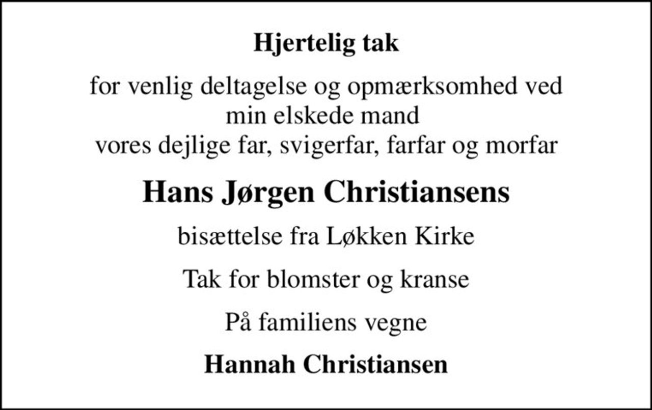 Hjertelig tak
for venlig deltagelse og opmærksomhed ved min elskede mand  vores dejlige far, svigerfar, farfar og morfar
Hans Jørgen Christiansens
bisættelse fra Løkken Kirke
Tak for blomster og kranse
På familiens vegne
Hannah Christiansen