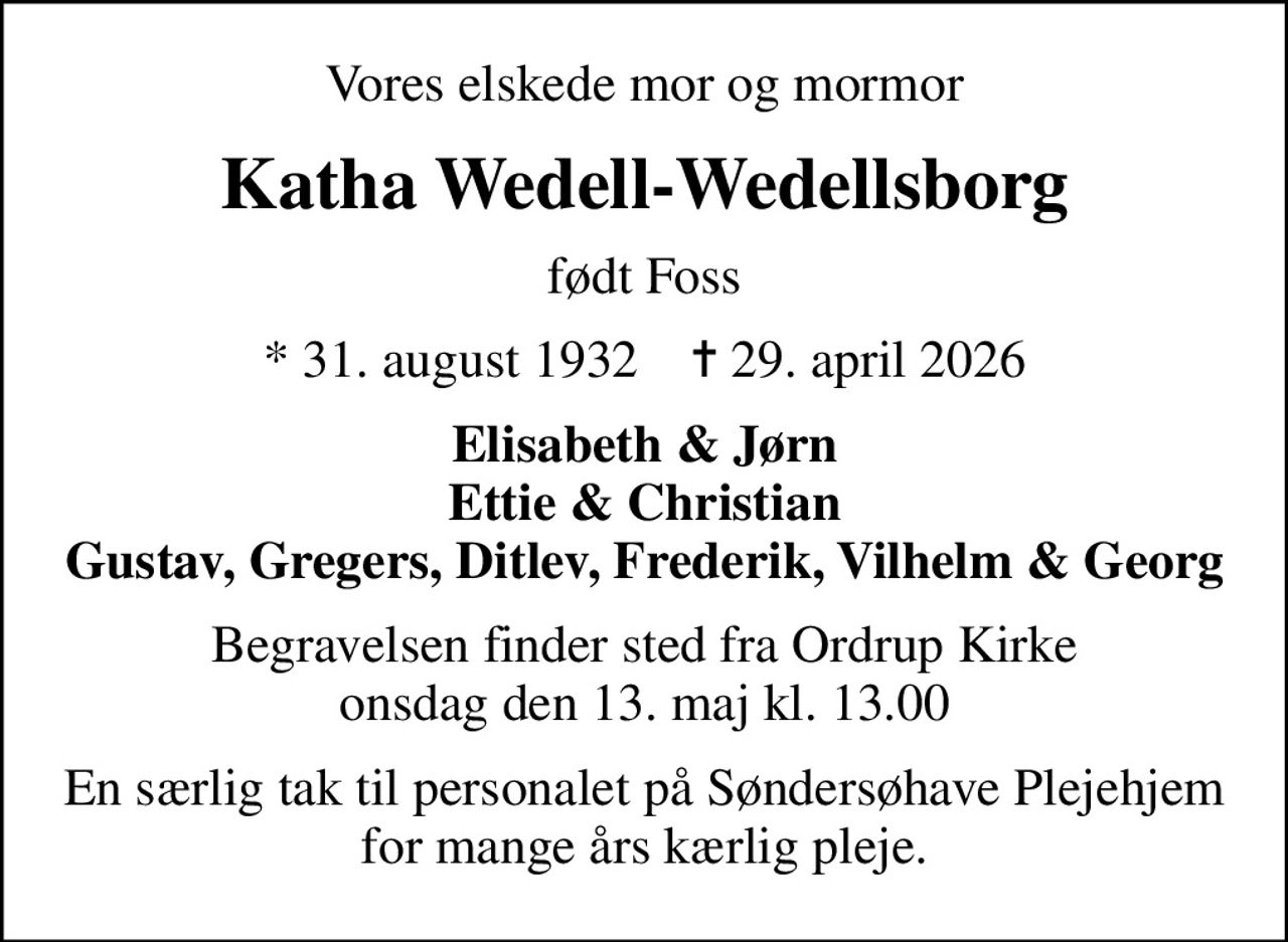 Vores elskede mor og mormor
Katha Wedell-Wedellsborg
født Foss
* 31. august 1932    ✝ 29. april 2026
Elisabeth & Jørn Ettie & Christian Gustav, Gregers, Ditlev, Frederik, Vilhelm & Georg
Begravelsen finder sted fra Ordrup Kirke  onsdag den 13. maj kl. 13.00 
En særlig tak til personalet på Søndersøhave Plejehjem for mange års kærlig pleje.