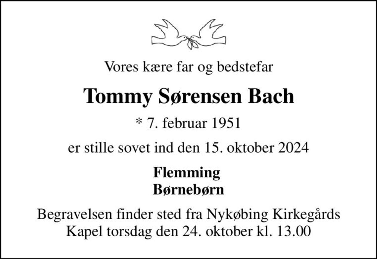 Vores kære far og bedstefar
Tommy Sørensen Bach
* 7. februar 1951
er stille sovet ind den 15. oktober 2024
Flemming  Børnebørn
Begravelsen finder sted fra Nykøbing Kirkegårds Kapel  torsdag den 24. oktober kl. 13.00