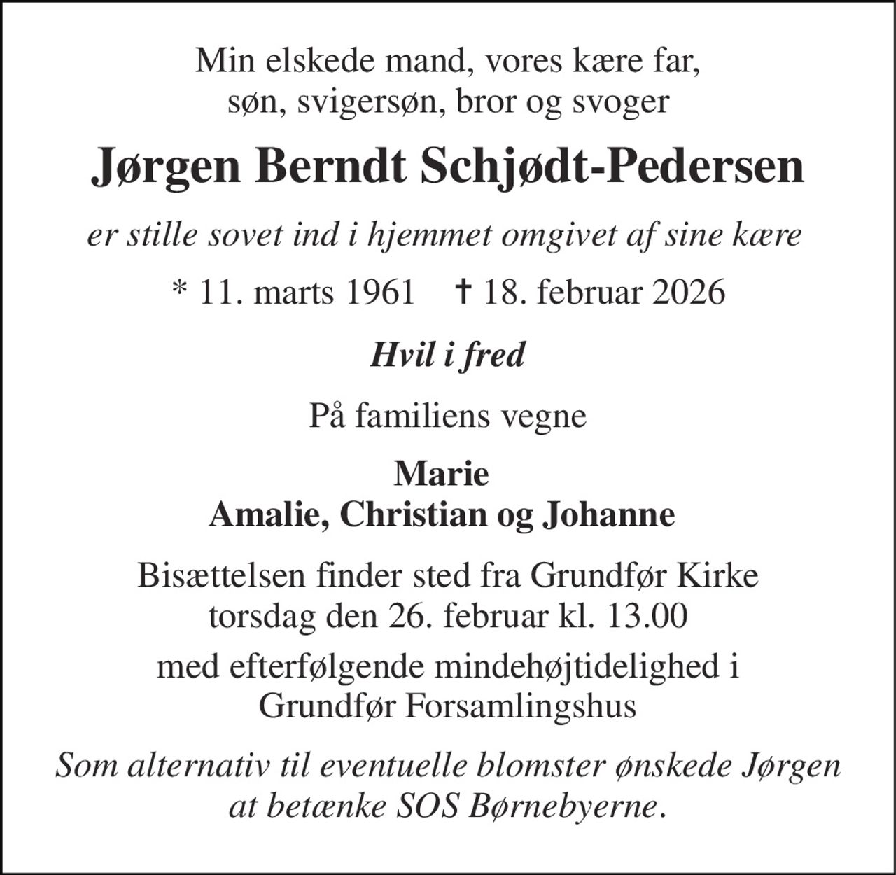 Min elskede mand, vores kære far, søn, svigersøn, bror og svoger 
Jørgen Berndt Schjødt-Pedersen 
er stille sovet ind i hjemmet omgivet af sine kære 
*​ 11. marts 1961​    ✝​ 18. februar 2026 
Hvil i fred 
På familiens vegne 
Marie Amalie, Christian og Johanne 
Bisættelsen​ finder sted fra Grundfør Kirke​ torsdag den 26. februar​ kl. 13.00 
med efterfølgende mindehøjtidelighed i Grundfør Forsamlingshus 
Som alternativ til eventuelle blomster ønskede Jørgen at betænke SOS Børnebyerne.