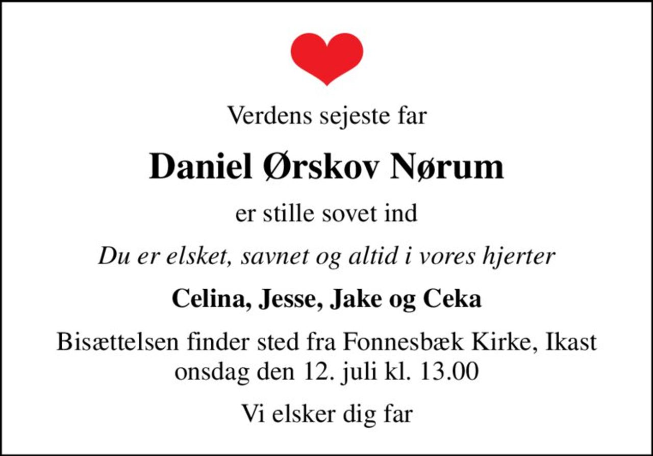 Verdens sejeste far
Daniel Ørskov Nørum
er stille sovet ind
Du er elsket, savnet og altid i vores hjerter
Celina, Jesse, Jake og Ceka
Bisættelsen finder sted fra Fonnesbæk Kirke, Ikast  onsdag den 12. juli kl. 13.00 
Vi elsker dig far