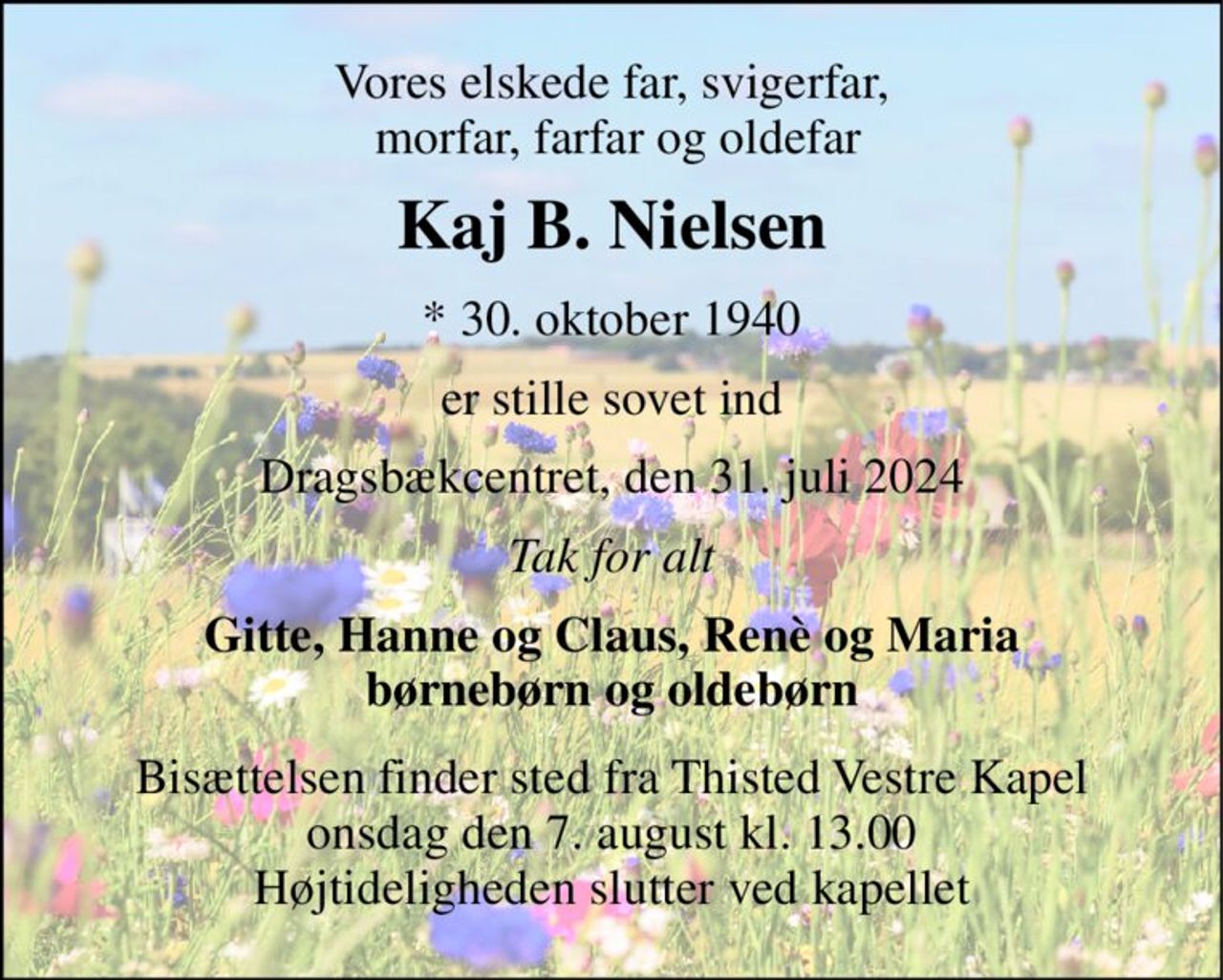 Vores elskede far, svigerfar,  morfar, farfar og oldefar 
Kaj B. Nielsen 
*​ 30. oktober 1940 
er stille sovet ind 
Dragsbækcentret, den 31. juli 2024 
Tak for alt 
Gitte, Hanne og Claus, Renè og Maria børnebørn og oldebørn 
Bisættelsen​ finder sted fra Thisted Vestre Kapel​ onsdag den 7. august​ kl. 13.00 Højtideligheden slutter ved kapellet