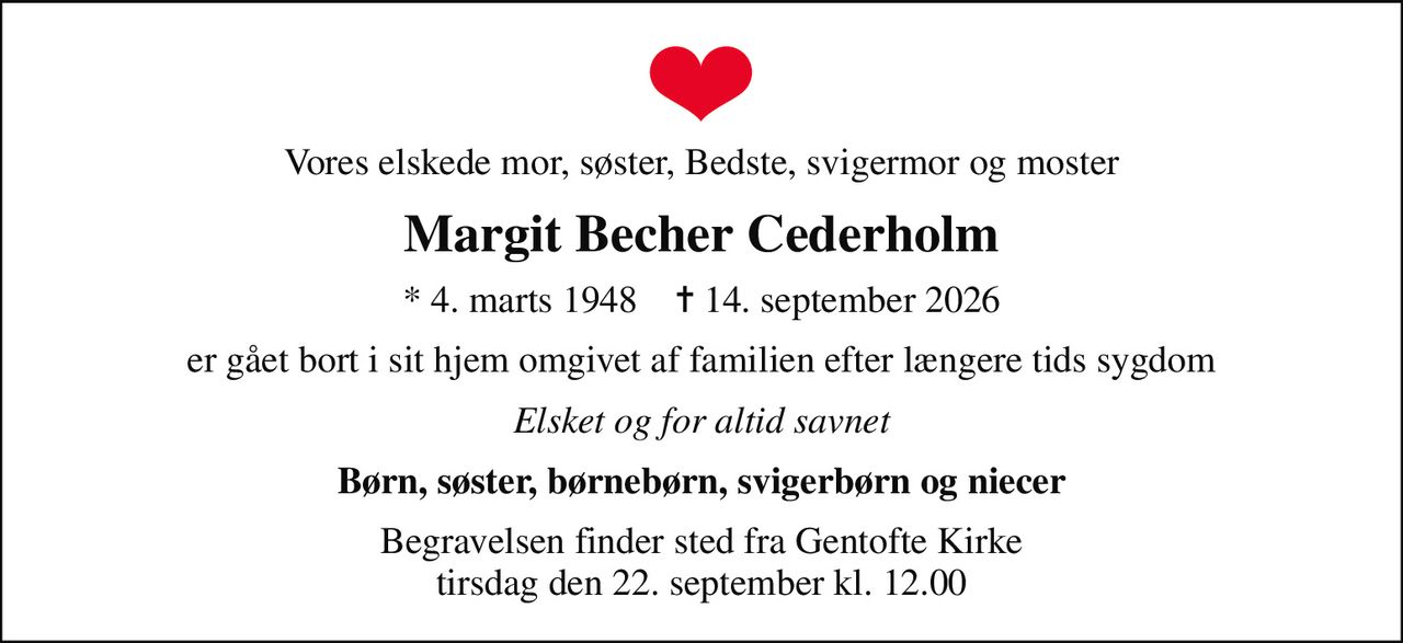 Vores elskede mor, søster, Bedste, svigermor og moster
Margit Becher Cederholm
* 4. marts 1948    ✝ 14. september 2026
er gået bort i sit hjem omgivet af familien efter længere tids sygdom
Elsket og for altid savnet
Børn, søster, børnebørn, svigerbørn og niecer
Begravelsen finder sted fra Gentofte Kirke  tirsdag den 22. september kl. 12.00