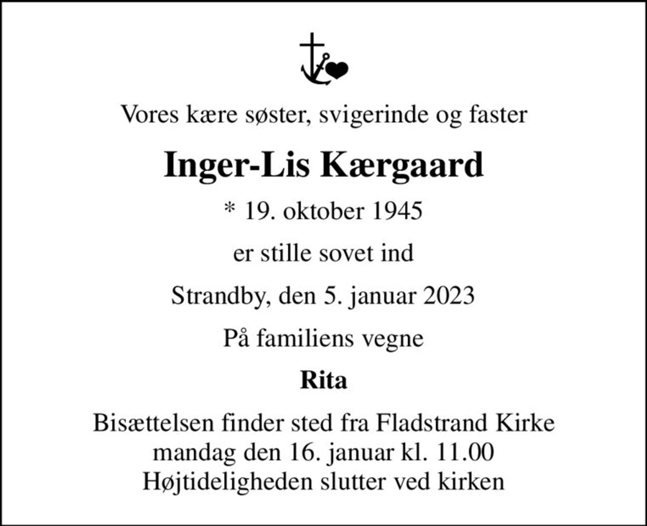 Vores kære søster, svigerinde og faster
Inger-Lis Kærgaard
* 19. oktober 1945
er stille sovet ind
Strandby, den 5. januar 2023
På familiens vegne
Rita
Bisættelsen finder sted fra Fladstrand Kirke  mandag den 16. januar kl. 11.00  Højtideligheden slutter ved kirken