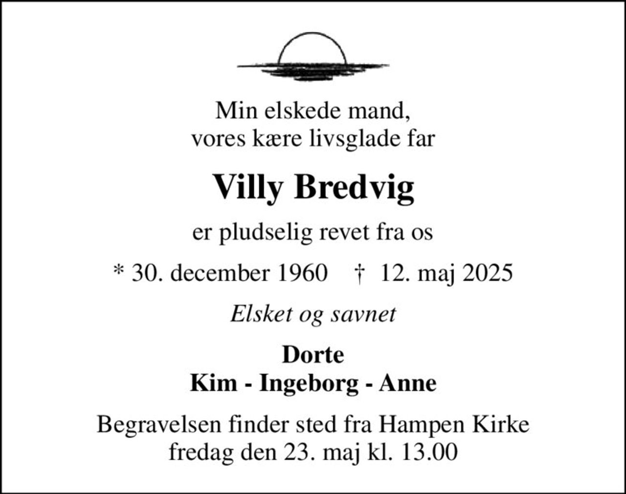 Min elskede mand, vores kære livsglade far
Villy Bredvig
er pludselig revet fra os
* 30. december 1960    ✝ 12. maj 2025
Elsket og savnet
Dorte Kim - Ingeborg - Anne
Begravelsen finder sted fra Hampen Kirke  fredag den 23. maj kl. 13.00