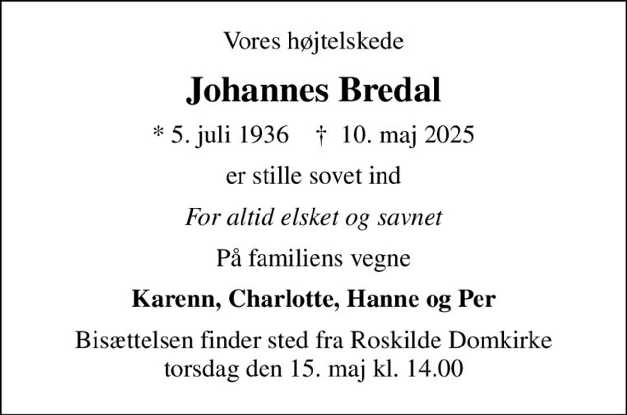 Vores højtelskede
Johannes Bredal
* 5. juli 1936    ✝ 10. maj 2025
er stille sovet ind
For altid elsket og savnet
På familiens vegne
Karenn, Charlotte, Hanne og Per
Bisættelsen finder sted fra Roskilde Domkirke  torsdag den 15. maj kl. 14.00