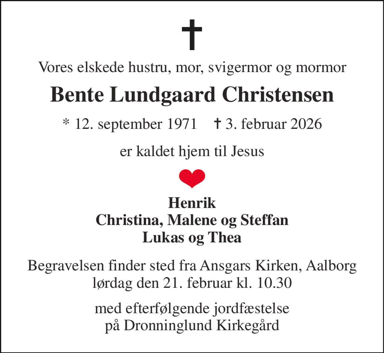 Vores elskede hustru, mor, svigermor og mormor 
Bente Lundgaard Christensen 
*​ 12. september 1971​    ✝​ 3. februar 2026 
er kaldet hjem til Jesus 
Henrik Christina, Malene og Steffan Lukas og Thea 
Begravelsen​ finder sted fra Ansgars Kirken​, Aalborg lørdag den 21. februar​ kl. 10.30 
med efterfølgende jordfæstelse på Dronninglund Kirkegård
