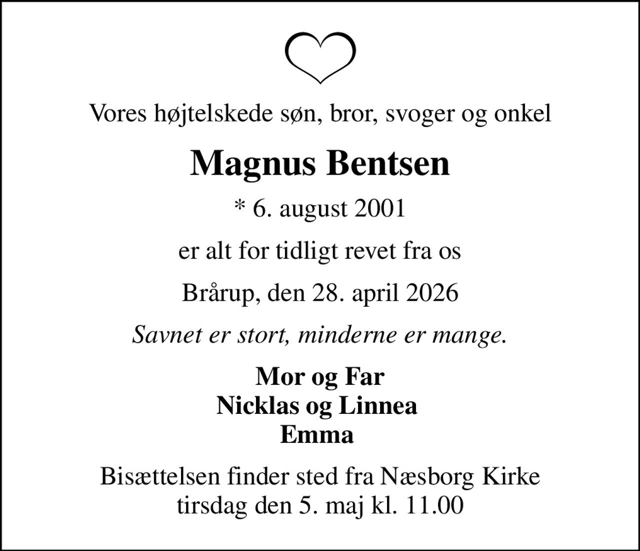 Vores højtelskede søn, bror, svoger og onkel
Magnus Bentsen
* 6. august 2001
er alt for tidligt revet fra os
Brårup, den 28. april 2026
Savnet er stort, minderne er mange.
Mor og Far Nicklas og Linnea  Emma 
Bisættelsen finder sted fra Næsborg Kirke  tirsdag den 5. maj kl. 11.00