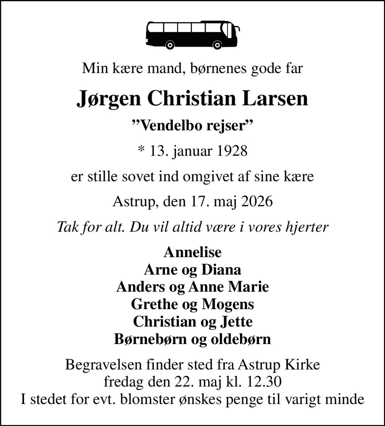 Min kære mand, børnenes gode far
Jørgen Christian Larsen
Vendelbo rejser
* 13. januar 1928
er stille sovet ind omgivet af sine kære
Astrup, den 17. maj 2026
Tak for alt. Du vil altid være i vores hjerter
Annelise Arne og Diana Anders og Anne Marie Grethe og Mogens Christian og Jette Børnebørn og oldebørn
Begravelsen finder sted fra Astrup Kirke  fredag den 22. maj kl. 12.30  I stedet for evt. blomster ønskes penge til varigt minde