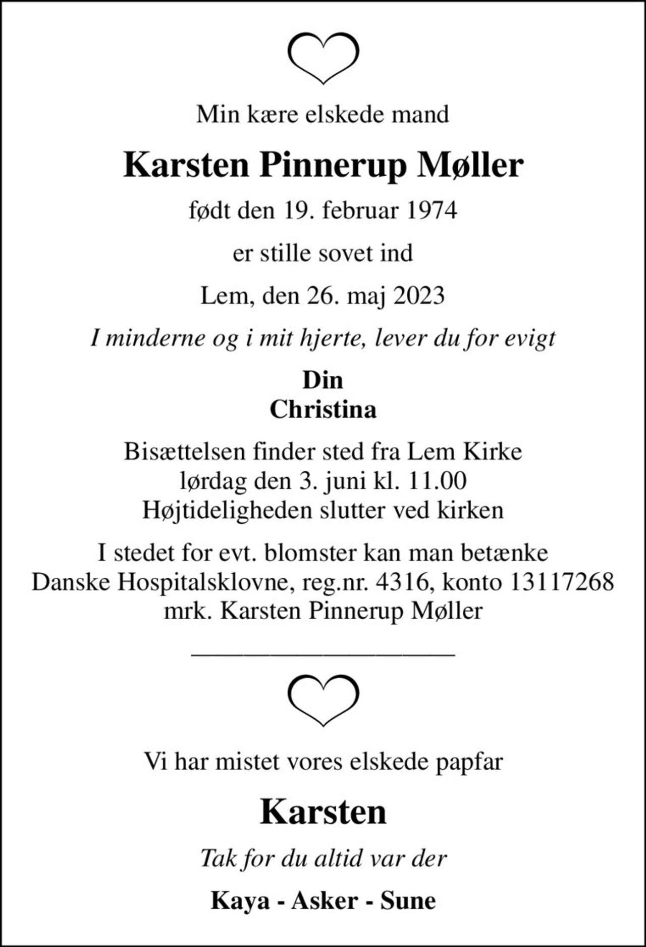 Min kære elskede mand
Karsten Pinnerup Møller
født den 19. februar 1974
er stille sovet ind
Lem, den 26. maj 2023
I minderne og i mit hjerte, lever du for evigt
Din Christina
Bisættelsen finder sted fra Lem Kirke  lørdag den 3. juni kl. 11.00  Højtideligheden slutter ved kirken
I stedet for evt. blomster kan man betænke
					Danske Hospitalsklovne reg.4316,konto13117268mrk. Karsten Pinnerup
					Møller
Vi har mistet vores elskede papfar
Karsten
Tak for du altid var der
Kaya - Asker - Sune