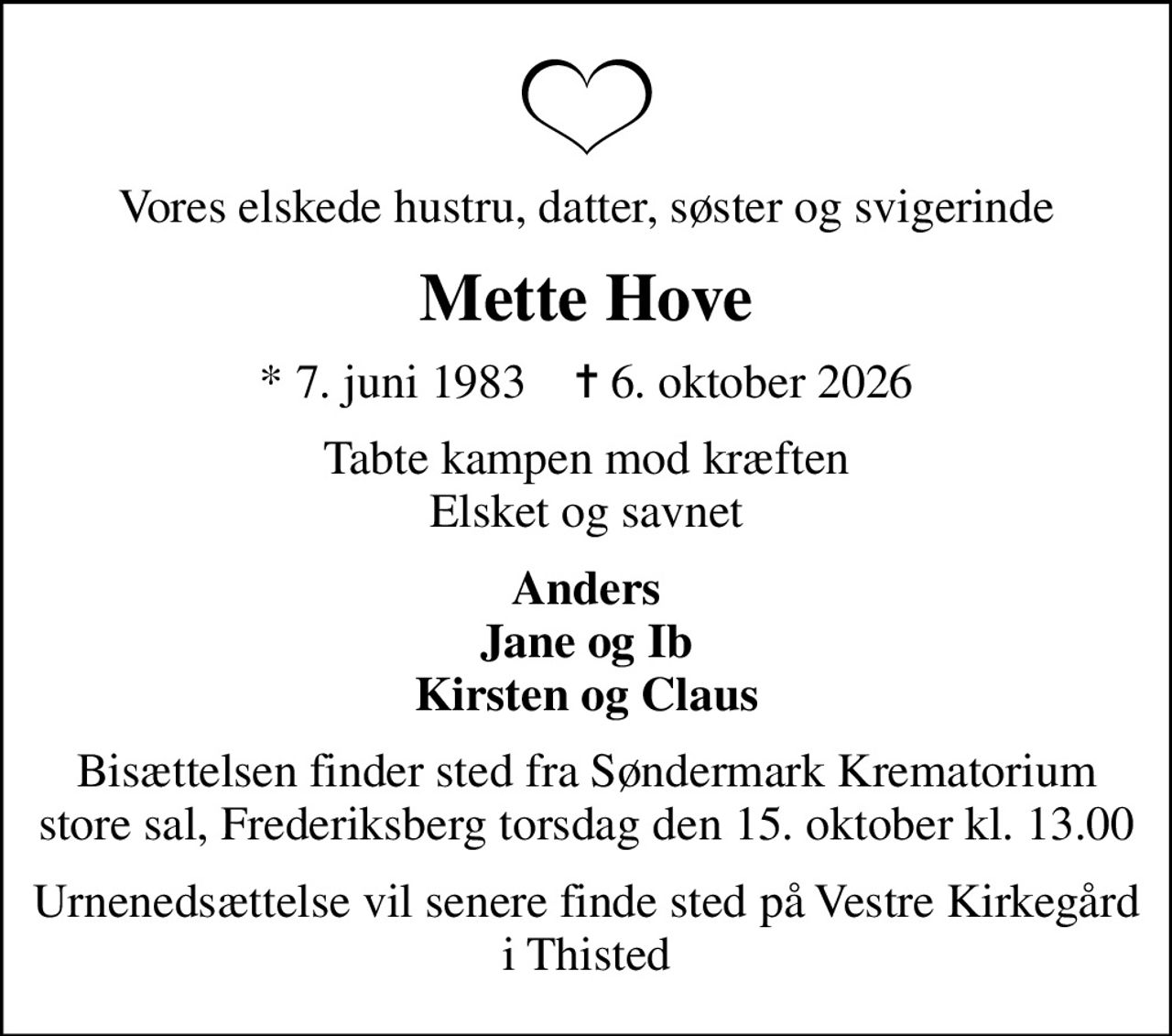 Vores elskede hustru, datter, søster og svigerinde
Mette Hove
* 7. juni 1983    ✝ 6. oktober 2026
tabte kampen mod kræften Elsket og savnet
Anders Jane og Ib Kirsten og Claus
Bisættelsen finder sted torsdag den 15. oktober kl. 13.00 fra Søndermark Krematorium store sal, Frederiksberg
Urnenedsættelse vil senere finde sted på  Vestre Kirkegård i Thisted