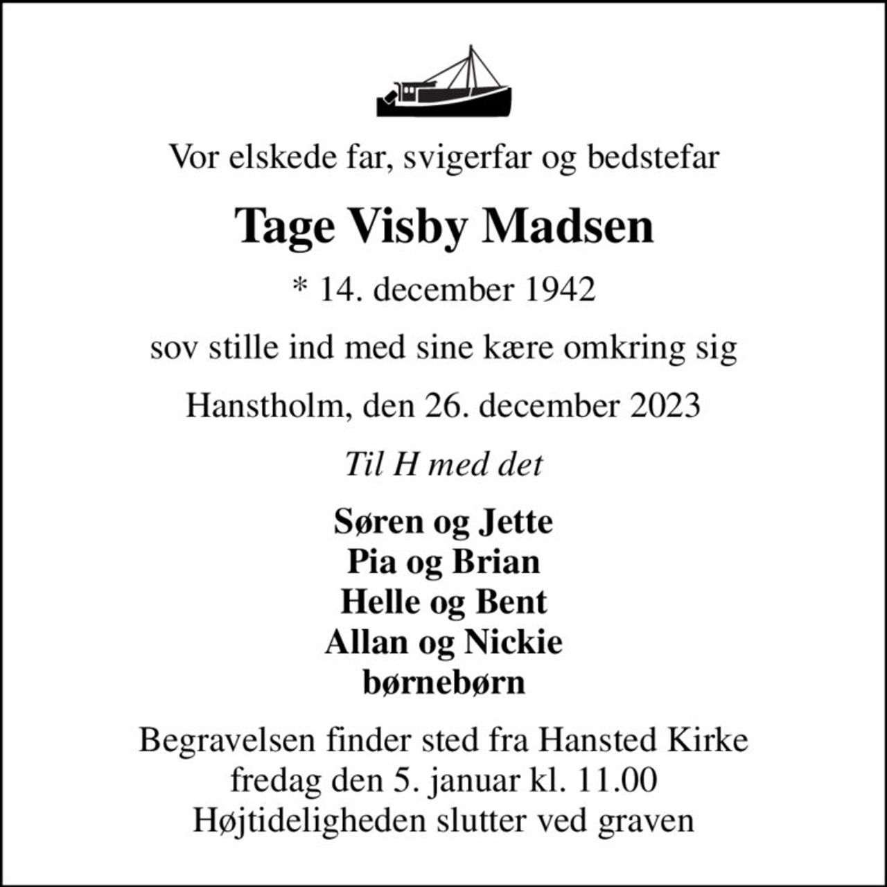 Vor elskede far, svigerfar og bedstefar
Tage Visby Madsen
* 14. december 1942
sov stille ind med sine kære omkring sig
Hanstholm, den 26. december 2023
Til H med det
Søren og Jette Pia og Brian Helle og Bent Allan og Nickie børnebørn
Begravelsen finder sted fra Hansted Kirke  fredag den 5. januar kl. 11.00  Højtideligheden slutter ved graven