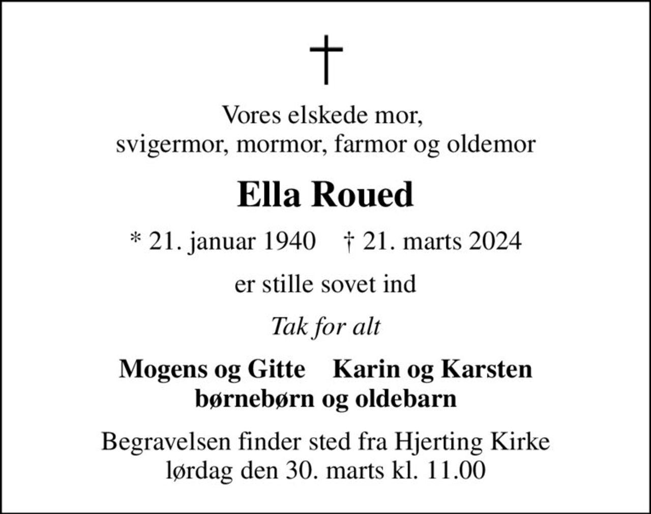 Vores elskede mor,  svigermor, mormor, farmor og oldemor
Ella Roued
* 21. januar 1940    ✝ 21. marts 2024
er stille sovet ind
Tak for alt
Mogens og Gitte    Karin og Karsten børnebørn og oldebarn
Begravelsen finder sted fra Hjerting Kirke  lørdag den 30. marts kl. 11.00