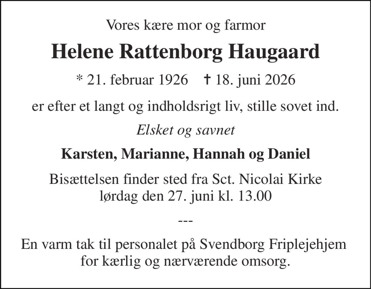 Vores kære mor og farmor 
Helene Rattenborg Haugaard 
* 21. februar 1926    ✝ 18. juni 2026 
er efter et langt og indholdsrigt liv, stille sovet ind. 
Elsket og savnet 
Karsten, Marianne, Hannah og Daniel 
Bisættelsen finder sted fra Sct. Nicolai Kirke lørdag den 27. juni kl. 13.00 
--- 
En varm tak til personalet på Svendborg Friplejehjem  for kærlig og nærværende omsorg.
