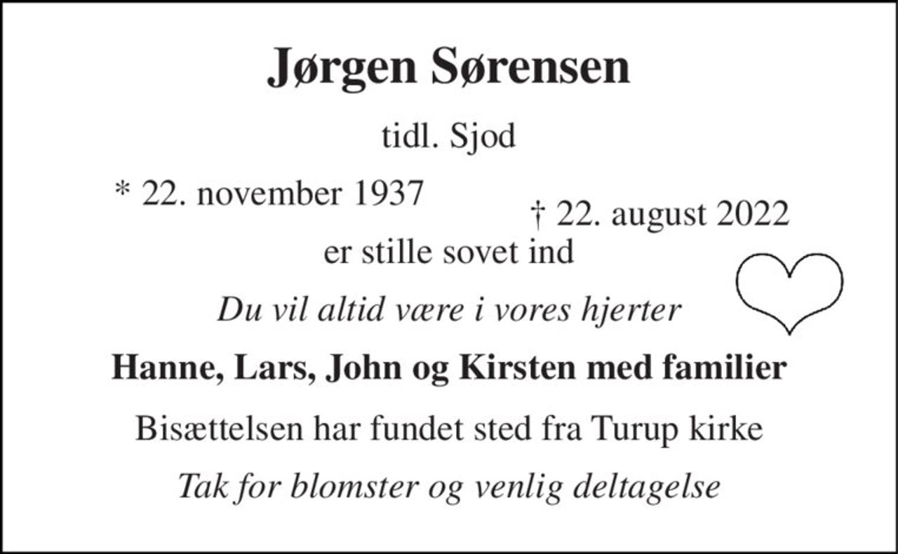Jørgen Sørensen 
tidl. Sjod 
*​​ 22. november 1937 
er stille sovet ind 
Du vil altid være i vores hjerter 
Hanne, Lars, John og Kirsten med familier 
Bisættelsen har fundet sted fra Turup kirke 
Tak for blomster og venlig deltagelse 
†​ 22. august 2022​