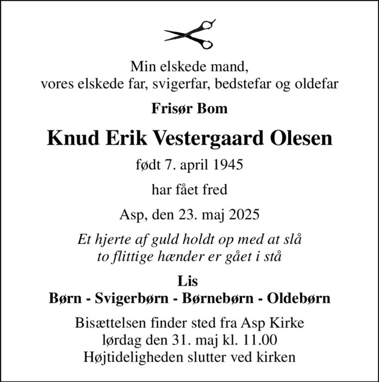Min elskede mand, vores elskede far, svigerfar, bedstefar og oldefar
Frisør Bom
Knud Erik Vestergaard Olesen
født 7. april 1945
har fået fred
Asp, den 23. maj 2025
Et hjerte af guld holdt op med at slå to flittige hænder er gået i stå
Lis  Børn - Svigerbørn - Børnebørn - Oldebørn
Bisættelsen finder sted fra Asp Kirke  lørdag den 31. maj kl. 11.00  Højtideligheden slutter ved kirken
