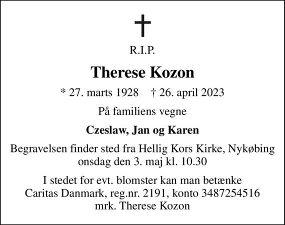 R.I.P.
Therese Kozon
* 27. marts 1928    &#x271d; 26. april 2023
På familiens vegne
Czeslaw, Jan og Karen
Begravelsen finder sted fra Hellig Kors Kirke, Nykøbing  onsdag den 3. maj kl. 10.30 
I stedet for evt. blomster kan man betænke
					Caritas Danmark reg.nr.2191,konto3487254516mrk. Therese
					Kozon