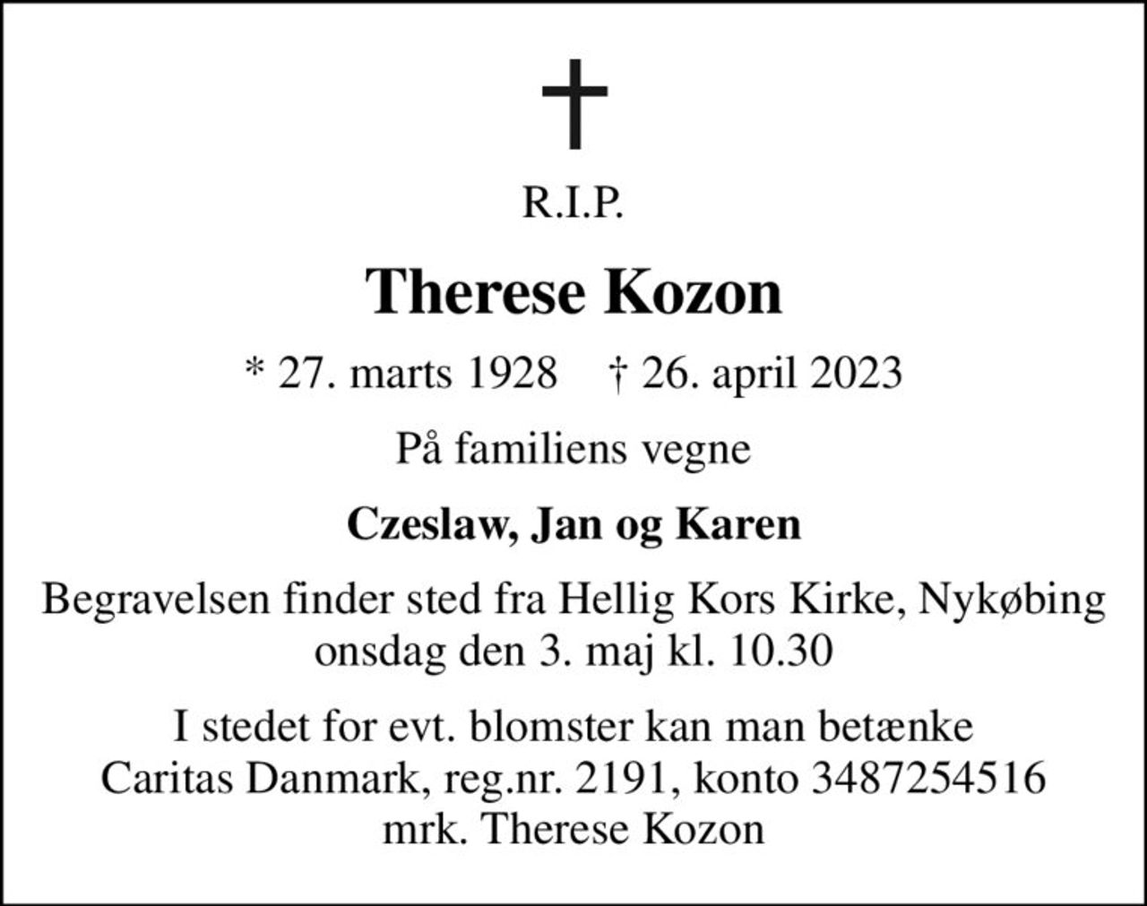 R.I.P.
Therese Kozon
* 27. marts 1928    ✝ 26. april 2023
På familiens vegne
Czeslaw, Jan og Karen
Begravelsen finder sted fra Hellig Kors Kirke, Nykøbing  onsdag den 3. maj kl. 10.30 
I stedet for evt. blomster kan man betænke
					Caritas Danmark reg.nr.2191,konto3487254516mrk. Therese
					Kozon