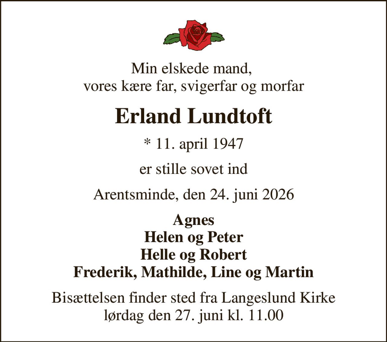 Min elskede mand,  vores kære far, svigerfar og morfar
Erland Lundtoft
* 11. april 1947
er stille sovet ind
Arentsminde, den 24. juni 2026
Agnes Helen og Peter Helle og Robert Frederik, Mathilde, Line og Martin
Bisættelsen finder sted fra Langeslund Kirke  lørdag den 27. juni kl. 11.00