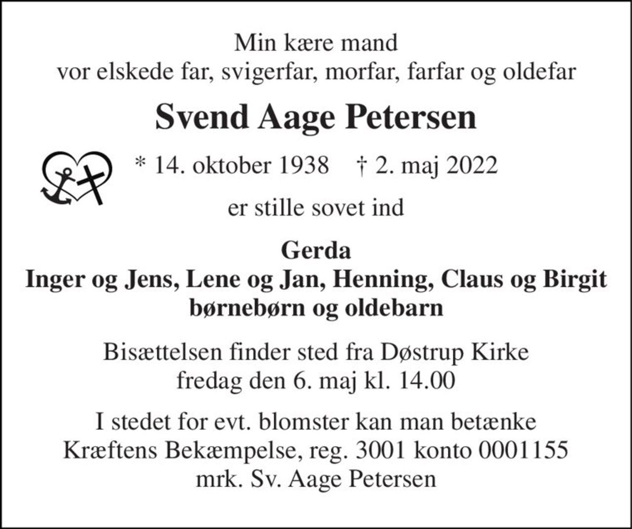 Min kære mand vor elskede far, svigerfar, morfar, farfar og oldefar 
Svend Aage Petersen 
*​ 14. oktober 1938​    †​ 2. maj 2022 
er stille sovet ind 
Gerda Inger og Jens, Lene og Jan, Henning, Claus og Birgit børnebørn og oldebarn 
Bisættelsen​ finder sted fra Døstrup Kirke​ fredag den 6. maj​ kl. 14.00 
I stedet for evt. blomster kan man betænke Kræftens Bekæmpelse, reg. 3001 konto 0001155 mrk. Sv. Aage Petersen