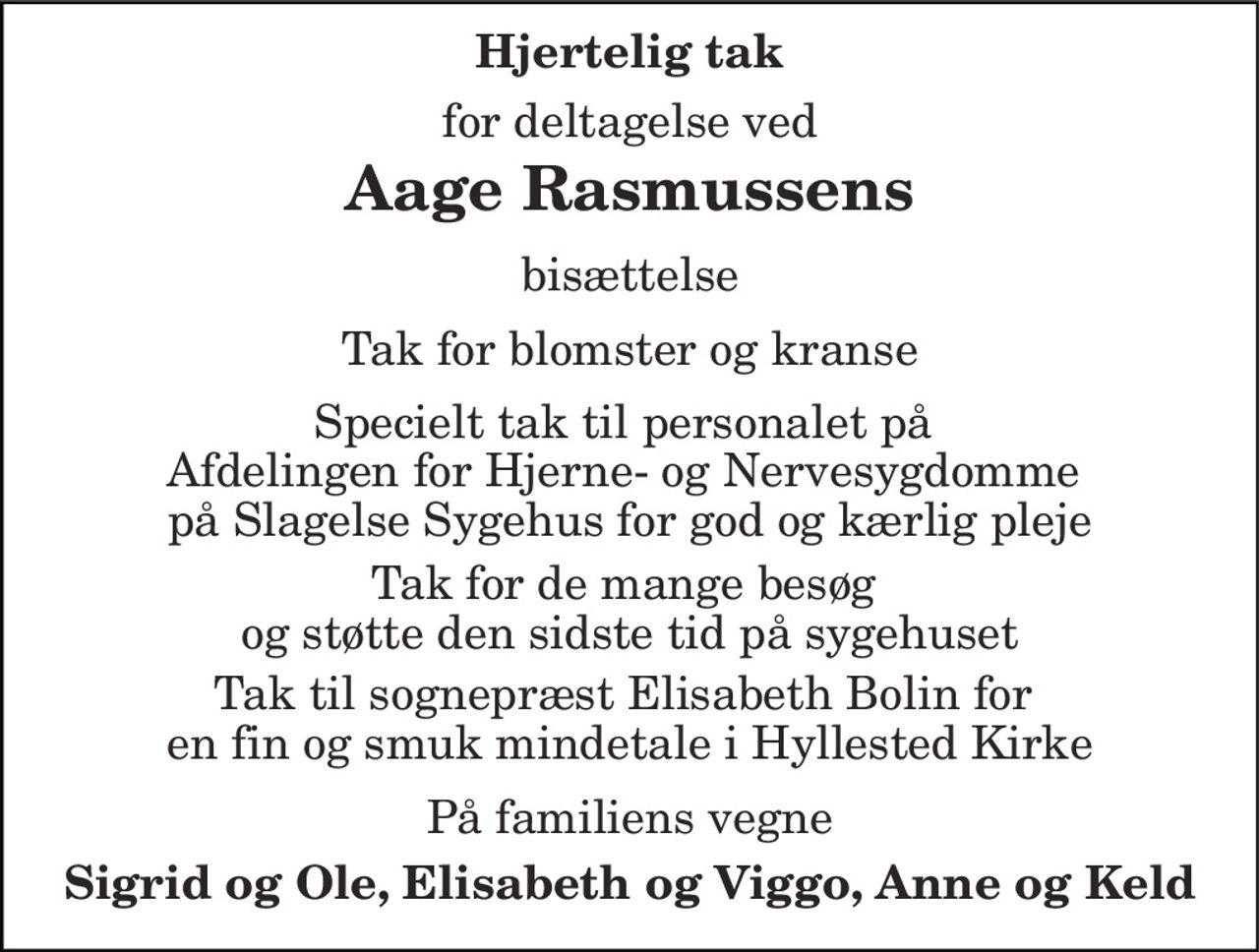 Hjertelig tak 
for deltagelse ved 
Aage Rasmussens 
bisættelse 
Tak for blomster og kranse 
Specielt tak til personalet på  Afdelingen for Hjerne- og Nervesygdomme  på Slagelse Sygehus for god og kærlig pleje 
Tak for de mange besøg  og støtte den sidste tid på sygehuset 
Tak til sognepræst Elisabeth Bolin for  en fin og smuk mindetale i Hyllested Kirke 
På familiens vegne 
Sigrid og Ole, Elisabeth og Viggo, Anne og Keld