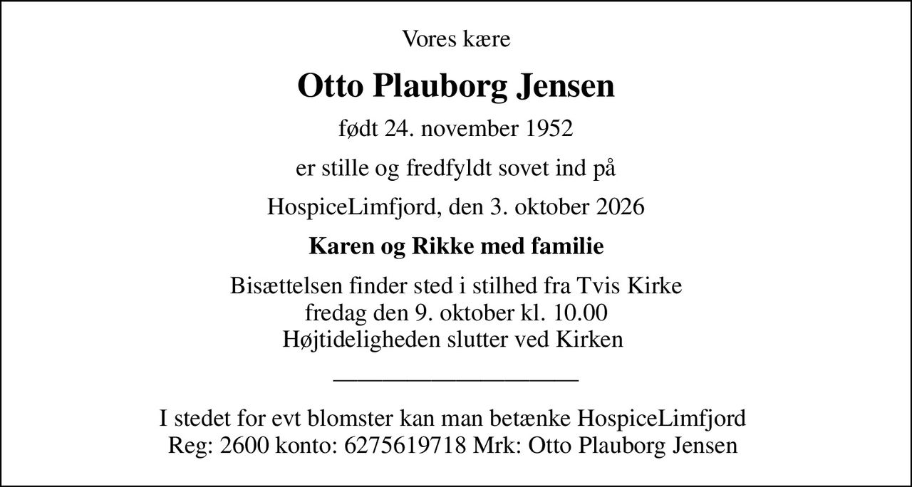 Vores kære
Otto Plauborg Jensen
født 24. november 1952
er stille og fredfyldt sovet ind på
HospiceLimfjord, den 3. oktober 2026
Karen og Rikke med familie
Bisættelsen finder sted i stilhed fra Tvis Kirke fredag den 9. oktober kl. 10.00 Højtideligheden slutter ved Kirken 
I stedet for evt blomster kan man betænke HospiceLimfjord  Reg: 2600 konto: 6275619718 Mrk: Otto Plauborg Jensen